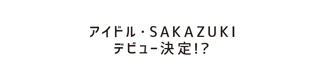 アイドル・SAKAZUKI　デビュー決定！？